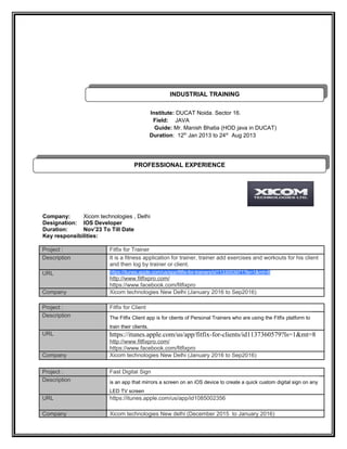 Institute: DUCAT Noida. Sector 16.
Field: JAVA
Guide: Mr. Manish Bhatia (HOD java in DUCAT)
Duration: 12th
Jan 2013 to 24st
Aug 2013
Company: Xicom technologies , Delhi
Designation: IOS Developer
Duration: Nov’23 To Till Date
Key responsibilities:
Project : Fitfix for Trainer
Description It is a fitness application for trainer, trainer add exercises and workouts for his client
and then log by trainer or client.
URL https://itunes.apple.com/us/app/fitfix-for-trainers/id1133053971?ls=1&mt=8
http://www.fitfixpro.com/
https://www.facebook.com/fitfixpro
Company Xicom technologies New Delhi (January 2016 to Sep2016)
Project : Fitfix for Client
Description The Fitfix Client app is for clients of Personal Trainers who are using the Fitfix platform to
train their clients.
URL https://itunes.apple.com/us/app/fitfix-for-clients/id1137360579?ls=1&mt=8
http://www.fitfixpro.com/
https://www.facebook.com/fitfixpro
Company Xicom technologies New Delhi (January 2016 to Sep2016)
Project : Fast Digital Sign
Description is an app that mirrors a screen on an iOS device to create a quick custom digital sign on any
LED TV screen
URL https://itunes.apple.com/us/app/id1085002356
Company Xicom technologies New delhi (December 2015 to January 2016)
PROFESSIONAL EXPERIENCE
PROFESSIONAL EXPERIENCE
INDUSTRIAL TRAINING
INDUSTRIAL TRAINING
 