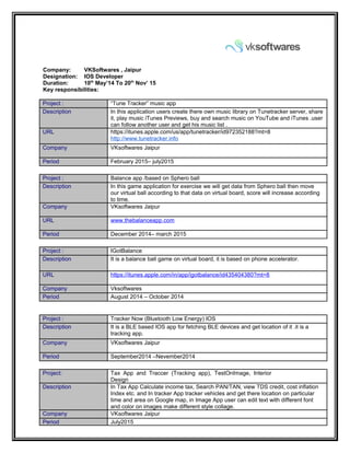 Company: VKSoftwares , Jaipur
Designation: IOS Developer
Duration: 10th
May’14 To 20th
Nov’ 15
Key responsibilities:
Project : “Tune Tracker” music app
Description In this application users create there own music library on Tunetracker server, share
it, play music iTunes Previews, buy and search music on YouTube and iTunes .user
can follow another user and get his music list .
URL https://itunes.apple.com/us/app/tunetracker/id972352188?mt=8
http://www.tunetracker.info
Company VKsoftwares Jaipur
Period February 2015– july2015
Project : Balance app /based on Sphero ball
Description In this game application for exercise we will get data from Sphero ball then move
our virtual ball according to that data on virtual board, score will increase according
to time.
Company VKsoftwares Jaipur
URL www.thebalanceapp.com
Period December 2014– march 2015
Project : IGotBalance
Description It is a balance ball game on virtual board, it is based on phone accelerator.
URL https://itunes.apple.com/in/app/igotbalance/id435404380?mt=8
Company Vksoftwares
Period August 2014 – October 2014
Project : Tracker Now (Bluetooth Low Energy) IOS
Description It is a BLE based IOS app for fetching BLE devices and get location of it .it is a
tracking app.
Company VKsoftwares Jaipur
Period September2014 –Nevember2014
Project: Tax App and Traccer (Tracking app), TestOnImage, Interior
Design
Description In Tax App Calculate income tax, Search PAN/TAN, view TDS credit, cost inflation
Index etc. and In tracker App tracker vehicles and get there location on particular
time and area on Google map, in Image App user can edit text with different font
and color on images make different style collage.
Company VKsoftwares Jaipur
Period July2015
 
