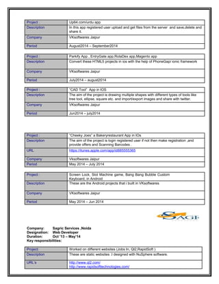 Project : Up64.com/urdu app
Description In this app registered user upload and get files from the server and save,delete and
share it.
Company VKsoftwares Jaipur
Period August2014 – September2014
Project : Parkify App , EntryGate app,RolaDex app,Magento app
Description Convert these HTML5 projects in ios with the help of PhoneGap/ ionic framework
Company VKsoftwares Jaipur
Period July2014 – august2014
Project : “CAD Tool” App in IOS
Description The aim of the project is drawing multiple shapes with different types of tools like
tree tool, ellipse, square etc. and import/export images and share with twitter.
Company VKsoftwares Jaipur
Period Jun2014 – july2014
Project : “Cheeky Joes” a Bakeryrestaurant App in IOs
Description The aim of the project is login registered user if not then make registration ,and
provide offers and Scanning Barcodes .
URL https://itunes.apple.com/app/id885555365
Company Vksoftwares Jaipur
Period May 2014 – July 2014
Project : Screen Lock, Slot Machine game, Bang Bang Bubble Custom
Keyboard, in Android
Description These are the Android projects that i built in VKsoftwares
Company VKsoftwares Jaipur
Period May 2014 – Jun 2014
Company: Sagric Services ,Noida
Designation: Web Developer
Duration: Oct ’13 – May’14
Key responsibilities:
Project: Worked on different websites (Jobs In, Ql2,RapidSoft )
Description These are static websites .I designed with NuSphere software.
URL’s http://www.ql2.com/
http://www.rapidsofttechnologies.com/
 