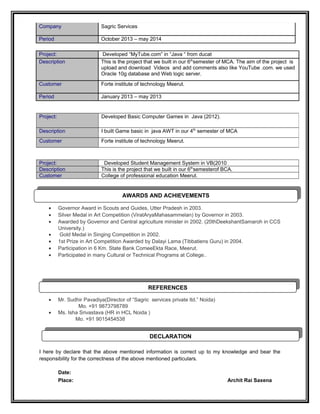 Company Sagric Services
Period October 2013 – may 2014
Project: Developed “MyTube.com” in “Java “ from ducat
Description This is the project that we built in our 6th
semester of MCA. The aim of the project is
upload and download Videos and add comments also like YouTube .com. we used
Oracle 10g database and Web logic server.
Customer Forte institute of technology Meerut.
Period January 2013 – may 2013
Project: Developed Student Management System in VB(2010
Description This is the project that we built in our 6th
semesterof BCA.
Customer College of professional education Meerut.
• Governor Award in Scouts and Guides, Utter Pradesh in 2003.
• Silver Medal in Art Competition (ViratAryaMahasammelan) by Governor in 2003.
• Awarded by Governor and Central agriculture minister in 2002. (20thDeekshantSamaroh in CCS
University.)
• Gold Medal in Singing Competition in 2002.
• 1st Prize in Art Competition Awarded by Dalayi Lama (Tibbatiens Guru) in 2004.
• Participation in 6 Km. State Bank ComeeEkta Race, Meerut.
• Participated in many Cultural or Technical Programs at College..
• Mr. Sudhir Pavadiya(Director of “Sagric services private ltd.” Noida)
Mo. +91 9873798789
• Ms. Isha Srivastava (HR in HCL Noida )
Mo. +91 9015454538
I here by declare that the above mentioned information is correct up to my knowledge and bear the
responsibility for the correctness of the above mentioned particulars.
Date:
Place: Archit Rai Saxena
Project: Developed Basic Computer Games in Java (2012).
Description I built Game basic in java AWT in our 4th
semester of MCA
Customer Forte institute of technology Meerut.
REFERENCES
REFERENCES
DECLARATION
DECLARATION
AWARDS AND ACHIEVEMENTS
AWARDS AND ACHIEVEMENTS
 