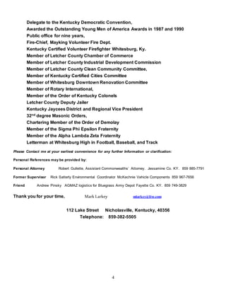 4
Delegate to the Kentucky Democratic Convention,
Awarded the Outstanding Young Men of America Awards in 1987 and 1990
Public office for nine years,
Fire-Chief, Mayking Volunteer Fire Dept.
Kentucky Certified Volunteer Firefighter Whitesburg, Ky.
Member of Letcher County Chamber of Commerce
Member of Letcher County Industrial Development Commission
Member of Letcher County Clean Community Committee,
Member of Kentucky Certified Cities Committee
Member of Whitesburg Downtown Renovation Committee
Member of Rotary International,
Member of the Order of Kentucky Colonels
Letcher County Deputy Jailer
Kentucky Jaycees District and Regional Vice President
32nd degree Masonic Orders,
Chartering Member of the Order of Demolay
Member of the Sigma Phi Epsilon Fraternity
Member of the Alpha Lambda Zeta Fraternity
Letterman at Whitesburg High in Football, Baseball, and Track
Please Contact me at your earliest convenience for any further Information or clarification:
Personal References may be provided by:
Personal Attorney Robert Gullette, Assistant Commonwealths’ Attorney. Jessamine Co. KY. 859 885-7791
Former Supervisor Rick Satterly Environmental Coordinator McKechnie Vehicle Components 859 967-7656
Friend Andrew Pinsky AGMAZ logistics for Bluegrass Army Depot Fayette Co. KY. 859 749-3829
Thank you for your time, Mark Larkey mlarkey@live.com
112 Lake Street Nicholasville, Kentucky, 40356
Telephone: 859-382-5505
 