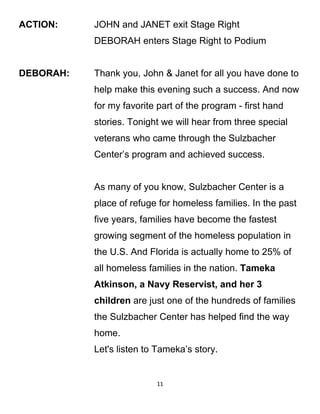 ACTION: JOHN and JANET exit Stage Right
DEBORAH enters Stage Right to Podium
DEBORAH: Thank you, John & Janet for all you have done to
help make this evening such a success. And now
for my favorite part of the program - first hand
stories. Tonight we will hear from three special
veterans who came through the Sulzbacher
Center’s program and achieved success.
As many of you know, Sulzbacher Center is a
place of refuge for homeless families. In the past
five years, families have become the fastest
growing segment of the homeless population in
the U.S. And Florida is actually home to 25% of
all homeless families in the nation. Tameka
Atkinson, a Navy Reservist, and her 3
children are just one of the hundreds of families
the Sulzbacher Center has helped find the way
home.
Let's listen to Tameka’s story.
11
 
