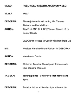 VIDEO: ROLL VIDEO #2 (WITH AUDIO ON VIDEO)
VIDEO: IMAG
DEBORAH: Please join me in welcoming Ms. Tameka
Atkinson and her children.
ACTION: TAMEKA AND CHILDREN enter Stage Left to
Center Couch
DEBORAH crosses to Couch with Handheld Mic
MIC: Wireless Handheld from Podium for DEBORAH
ACTION: Interview at Center
DEBORAH: Welcome Tameka. Would you introduce us to
your beautiful children?
TAMEKA: Talking points - Children’s first names and
ages.
DEBORAH: Tameka, tell us a little about your time at the
12
 