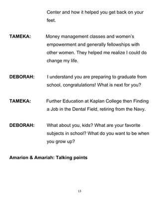 Center and how it helped you get back on your
feet.
TAMEKA: Money management classes and women’s
empowerment and generally fellowships with
other women. They helped me realize I could do
change my life.
DEBORAH: I understand you are preparing to graduate from
school, congratulations! What is next for you?
TAMEKA: Further Education at Kaplan College then Finding
a Job in the Dental Field, retiring from the Navy.
DEBORAH: What about you, kids? What are your favorite
subjects in school? What do you want to be when
you grow up?
Amarion & Amariah: Talking points
13
 
