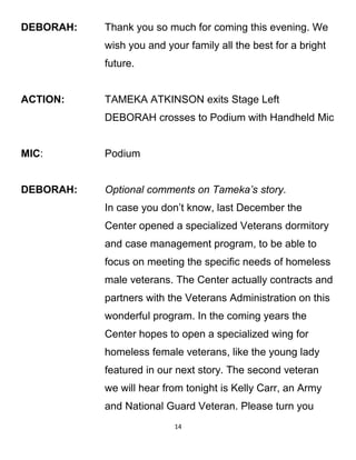 DEBORAH: Thank you so much for coming this evening. We
wish you and your family all the best for a bright
future.
ACTION: TAMEKA ATKINSON exits Stage Left
DEBORAH crosses to Podium with Handheld Mic
MIC: Podium
DEBORAH: Optional comments on Tameka’s story.
In case you don’t know, last December the
Center opened a specialized Veterans dormitory
and case management program, to be able to
focus on meeting the specific needs of homeless
male veterans. The Center actually contracts and
partners with the Veterans Administration on this
wonderful program. In the coming years the
Center hopes to open a specialized wing for
homeless female veterans, like the young lady
featured in our next story. The second veteran
we will hear from tonight is Kelly Carr, an Army
and National Guard Veteran. Please turn you
14
 