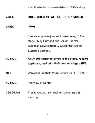 attention to the screen to listen to Kelly’s story:
VIDEO: ROLL VIDEO #3 (WITH AUDIO ON VIDEO)
VIDEO: IMAG
Everyone, please join me in welcoming to the
stage, Kelly Carr and our Senior Director,
Business Development & Career Education,
Suzanne Bonfanti.
ACTION: Kelly and Suzanne come to the stage, receive
applause, and take their seat on stage LEFT.
MIC: Wireless Handheld from Podium for DEBORAH
ACTION: Interview at Center
DEBORAH: Thank you both so much for joining us this
evening.
15
 