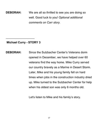 DEBORAH: We are all so thrilled to see you are doing so
well. Good luck to you! Optional additional
comments on Carr story.
Michael Curry - STORY 3
DEBORAH: Since the Sulzbacher Center’s Veterans dorm
opened in December, we have helped over 60
veterans find the way home. Mike Curry served
our country bravely as a Marine in Desert Storm.
Later, Mike and his young family fell on hard
times when jobs in the construction industry dried
up. Mike turned to the Sulzbacher Center for help
when his oldest son was only 6 months old.
Let's listen to Mike and his family’s story.
17
 