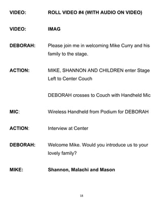 VIDEO: ROLL VIDEO #4 (WITH AUDIO ON VIDEO)
VIDEO: IMAG
DEBORAH: Please join me in welcoming Mike Curry and his
family to the stage.
ACTION: MIKE, SHANNON AND CHILDREN enter Stage
Left to Center Couch
DEBORAH crosses to Couch with Handheld Mic
MIC: Wireless Handheld from Podium for DEBORAH
ACTION: Interview at Center
DEBORAH: Welcome Mike. Would you introduce us to your
lovely family?
MIKE: Shannon, Malachi and Mason
18
 