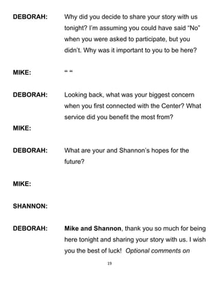 DEBORAH: Why did you decide to share your story with us
tonight? I’m assuming you could have said “No”
when you were asked to participate, but you
didn’t. Why was it important to you to be here?
MIKE: “ “
DEBORAH: Looking back, what was your biggest concern
when you first connected with the Center? What
service did you benefit the most from?
MIKE:
DEBORAH: What are your and Shannon’s hopes for the
future?
MIKE:
SHANNON:
DEBORAH: Mike and Shannon, thank you so much for being
here tonight and sharing your story with us. I wish
you the best of luck! Optional comments on
19
 