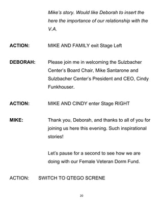 Mike’s story. Would like Deborah to insert the
here the importance of our relationship with the
V.A.
ACTION: MIKE AND FAMILY exit Stage Left
DEBORAH: Please join me in welcoming the Sulzbacher
Center’s Board Chair, Mike Santarone and
Sulzbacher Center’s President and CEO, Cindy
Funkhouser.
ACTION: MIKE AND CINDY enter Stage RIGHT
MIKE: Thank you, Deborah, and thanks to all of you for
joining us here this evening. Such inspirational
stories!
Let’s pause for a second to see how we are
doing with our Female Veteran Dorm Fund.
ACTION: SWITCH TO QTEGO SCRENE
20
 
