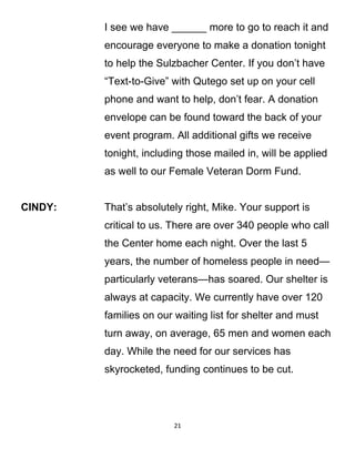I see we have ______ more to go to reach it and
encourage everyone to make a donation tonight
to help the Sulzbacher Center. If you don’t have
“Text-to-Give” with Qutego set up on your cell
phone and want to help, don’t fear. A donation
envelope can be found toward the back of your
event program. All additional gifts we receive
tonight, including those mailed in, will be applied
as well to our Female Veteran Dorm Fund.
CINDY: That’s absolutely right, Mike. Your support is
critical to us. There are over 340 people who call
the Center home each night. Over the last 5
years, the number of homeless people in need—
particularly veterans—has soared. Our shelter is
always at capacity. We currently have over 120
families on our waiting list for shelter and must
turn away, on average, 65 men and women each
day. While the need for our services has
skyrocketed, funding continues to be cut.
21
 