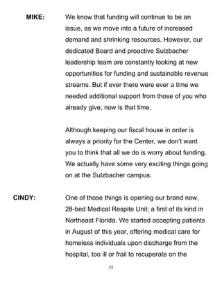 MIKE: We know that funding will continue to be an
issue, as we move into a future of increased
demand and shrinking resources. However, our
dedicated Board and proactive Sulzbacher
leadership team are constantly looking at new
opportunities for funding and sustainable revenue
streams. But if ever there were ever a time we
needed additional support from those of you who
already give, now is that time.
Although keeping our fiscal house in order is
always a priority for the Center, we don’t want
you to think that all we do is worry about funding.
We actually have some very exciting things going
on at the Sulzbacher campus.
CINDY: One of those things is opening our brand new,
28-bed Medical Respite Unit; a first of its kind in
Northeast Florida. We started accepting patients
in August of this year, offering medical care for
homeless individuals upon discharge from the
hospital, too ill or frail to recuperate on the
22
 
