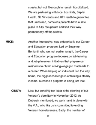 streets, but not ill enough to remain hospitalized.
We are partnering with local hospitals, Baptist
Health, St. Vincent’s and UF Health to guarantee
that uninsured, homeless patients have a safe
place to fully recuperate and find their way
permanently off the streets.
MIKE: Another impressive, new enterprise is our Career
and Education program. Led by Suzanne
Bonfanti, who we met earlier tonight, the Career
and Education program focuses on job training
and job placement initiatives that prepare our
residents to obtain a living-wage job that leads to
a career. When helping an individual find the way
home, the biggest challenge is obtaining a steady
income. Suzanne’s program is doing just that.
CINDY: Last, but certainly not least is the opening of our
Veteran’s dormitory in November 2012. As
Deborah mentioned, we work hand in glove with
the V.A., who like us is committed to ending
Veteran homelessness. Sadly, the number of
23
 