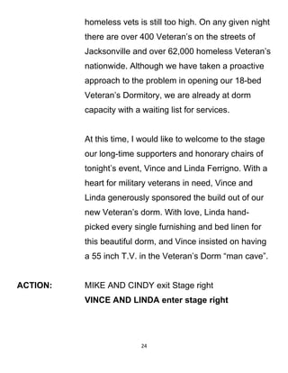 homeless vets is still too high. On any given night
there are over 400 Veteran’s on the streets of
Jacksonville and over 62,000 homeless Veteran’s
nationwide. Although we have taken a proactive
approach to the problem in opening our 18-bed
Veteran’s Dormitory, we are already at dorm
capacity with a waiting list for services.
At this time, I would like to welcome to the stage
our long-time supporters and honorary chairs of
tonight’s event, Vince and Linda Ferrigno. With a
heart for military veterans in need, Vince and
Linda generously sponsored the build out of our
new Veteran’s dorm. With love, Linda hand-
picked every single furnishing and bed linen for
this beautiful dorm, and Vince insisted on having
a 55 inch T.V. in the Veteran’s Dorm “man cave”.
ACTION: MIKE AND CINDY exit Stage right
VINCE AND LINDA enter stage right
24
 