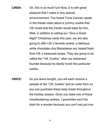 LINDA: Oh, this is so much fun! Now, it is with great
pleasure that I make a very special
announcement. You heard Tricia Cannan speak
in the tribute video about a yummy cookie that
I.M. loved and the Center would bake for him.
Well, in addition to selling our “Give a Good
Night” Christmas cards this year, we are also
going to offer I.M.’s favorite cookie, a delicious
white chocolate chip Macadamia nut, baked fresh
from I.M.’s treasured recipe. They are going to be
called the “I.M. Cookie,” after our esteemed
founder because he dearly loved this particular
cookie.
VINCE: As you leave tonight, you will each receive a
sample of the “I.M. Cookie” and an order form so
you can purchase these tasty treats throughout
the holiday season. Once you taste one of these
mouthwatering cookies, I guarantee you’ll be
back for a reorder because you can’t eat just one.
27
 