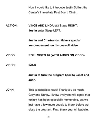 Now I would like to introduce Justin Spiller, the
Center’s Immediate Past Board Chair.
ACTION: VINCE AND LINDA exit Stage RIGHT.
Justin enter Stage LEFT.
Justin and Chartrands: Make a special
announcement on his cue roll video
VIDEO: ROLL VIDEO #6 (WITH AUDIO ON VIDEO)
VIDEO: IMAG
Justin to turn the program back to Janet and
John.
JOHN: This is incredible news! Thank you so much,
Gary and Nancy. I know everyone will agree that
tonight has been especially memorable, but we
just have a few more people to thank before we
close the program. First, thank you, Ali Isabelle.
28
 