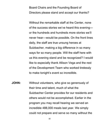 Board Chairs and the Founding Board of
Directors please stand and accept our thanks?
Without the remarkable staff at the Center, none
of the success stories we’ve heard this evening—
or the hundreds and hundreds more stories we’ll
never hear—would be possible. On the front lines
daily, the staff are true unsung heroes at
Sulzbacher, making a big difference in so many
ways for so many people. Will the staff here with
us this evening stand and be recognized? I would
like to especially thank Allison Vega and the rest
of the Development Team who worked tirelessly
to make tonight’s event so incredible.
JOHN: Without volunteers, who give so generously of
their time and talent, much of what the
Sulzbacher Center provides for our residents and
others would not be accomplished. Earlier in the
program you may recall hearing we served an
incredible 488,000 meals last year. We simply
could not prepare and serve so many without the
30
 