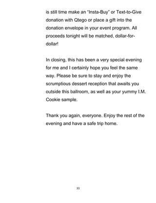 is still time make an “Insta-Buy” or Text-to-Give
donation with Qtego or place a gift into the
donation envelope in your event program. All
proceeds tonight will be matched, dollar-for-
dollar!
In closing, this has been a very special evening
for me and I certainly hope you feel the same
way. Please be sure to stay and enjoy the
scrumptious dessert reception that awaits you
outside this ballroom, as well as your yummy I.M.
Cookie sample.
Thank you again, everyone. Enjoy the rest of the
evening and have a safe trip home.
33
 