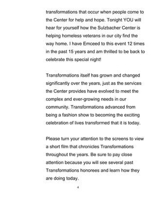transformations that occur when people come to
the Center for help and hope. Tonight YOU will
hear for yourself how the Sulzbacher Center is
helping homeless veterans in our city find the
way home. I have Emceed to this event 12 times
in the past 15 years and am thrilled to be back to
celebrate this special night!
Transformations itself has grown and changed
significantly over the years, just as the services
the Center provides have evolved to meet the
complex and ever-growing needs in our
community. Transformations advanced from
being a fashion show to becoming the exciting
celebration of lives transformed that it is today.
Please turn your attention to the screens to view
a short film that chronicles Transformations
throughout the years. Be sure to pay close
attention because you will see several past
Transformations honorees and learn how they
are doing today.
4
 