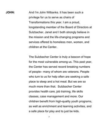 JOHN: And I’m John Wilbanks. It has been such a
privilege for us to serve as chairs of
Transformations this year. I am a proud,
longstanding member of the Board of Directors at
Sulzbacher. Janet and I both strongly believe in
the mission and the life-changing programs and
services offered to homeless men, women, and
children at the Center.
The Sulzbacher Center is truly a beacon of hope
for the most vulnerable among us. This past year,
the Center has served record breaking numbers
of people– many of whom are veterans. People
who turn to us for help often are seeking a safe
place to sleep and a hot meal. But we are so
much more than that. Sulzbacher Center
provides health care, job training, life skills
classes, case management and more. Our
children benefit from high-quality youth programs,
as well as enrichment and learning activities, and
a safe place for play and to just be kids.
7
 