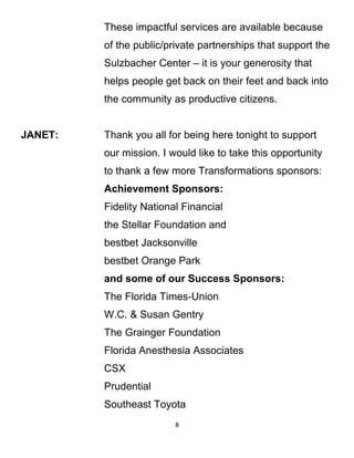 These impactful services are available because
of the public/private partnerships that support the
Sulzbacher Center – it is your generosity that
helps people get back on their feet and back into
the community as productive citizens.
JANET: Thank you all for being here tonight to support
our mission. I would like to take this opportunity
to thank a few more Transformations sponsors:
Achievement Sponsors:
Fidelity National Financial
the Stellar Foundation and
bestbet Jacksonville
bestbet Orange Park
and some of our Success Sponsors:
The Florida Times-Union
W.C. & Susan Gentry
The Grainger Foundation
Florida Anesthesia Associates
CSX
Prudential
Southeast Toyota
8
 
