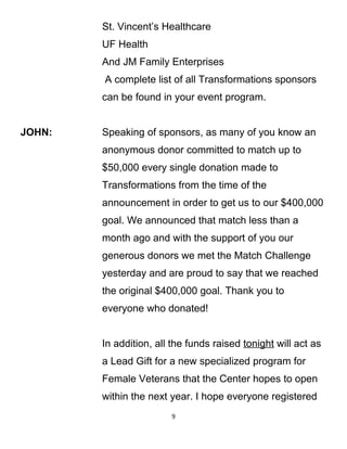 St. Vincent’s Healthcare
UF Health
And JM Family Enterprises
A complete list of all Transformations sponsors
can be found in your event program.
JOHN: Speaking of sponsors, as many of you know an
anonymous donor committed to match up to
$50,000 every single donation made to
Transformations from the time of the
announcement in order to get us to our $400,000
goal. We announced that match less than a
month ago and with the support of you our
generous donors we met the Match Challenge
yesterday and are proud to say that we reached
the original $400,000 goal. Thank you to
everyone who donated!
In addition, all the funds raised tonight will act as
a Lead Gift for a new specialized program for
Female Veterans that the Center hopes to open
within the next year. I hope everyone registered
9
 