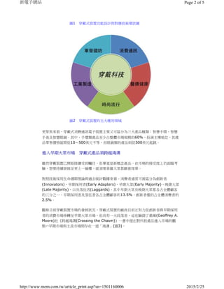 更聚焦來看，穿戴式消費通訊電子裝置主要又可區分為三大產品種類：智慧手環、智慧
手表及智慧眼鏡。其中，手環類產品至少占整體市場規模的60%，扮演主導地位，其產
品零售價格區間從10～500美元不等，而眼鏡類的產品則從500美元起跳。
進入早期大眾市場 穿戴式產品須跨越鴻溝
雖然穿戴裝置已開始陸續受到矚目，但畢竟是新概念產品，在市場的接受度上仍面臨考
驗，想要持續發展並更上一層樓，就須要普羅大眾都願意埋單。
對照技術採用生命週期理論與過去統計數據來看，消費者通常可被區分為創新者
(Innovators)、早期採用者(Early Adapters)、早期大眾(Early Majority)、晚期大眾
(Late Majority)，以及落伍者(Laggards)。其中早期大眾及晚期大眾都各占全體顧客
的三分之一，早期採用者及落伍者各占全體顧客的13.5%，創新者僅約占全體消費者的
2.5%。
觀察目前穿戴裝置市場的發展狀況，穿戴式裝置的廠商目前正努力從創新者與早期採用
者的消費市場移轉至早期大眾市場，但尚有一大段落差，這也驗證了墨爾(Geoffrey A.
Moore)在《跨越鴻溝(Crossing the Chasm)》一書中提出對科技產品進入市場的觀
點--早期市場與主流市場間存在一道「鴻溝」(圖3)。
圖1 穿戴式裝置功能設計與對應技術環狀圖
圖2 穿戴式裝置的五大應用領域
Page 2 of 5新電子網站
2015/2/25http://www.mem.com.tw/article_print.asp?sn=1501160006
 