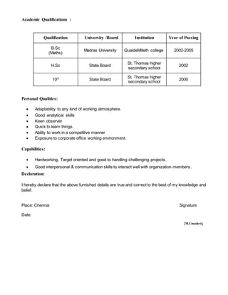 Academic Qualifications :
Qualification University /Board Institution Year of Passing
B.Sc
(Maths)
Madras University QuaideMilleth college 2002-2005
H.Sc State Board
St. Thomas higher
secondary school
2002
10th
State Board
St. Thomas higher
secondary school
2000
Personal Qualities:
 Adaptability to any kind of working atmosphere.
 Good analytical skills
 Keen observer
 Quick to learn things.
 Ability to work in a competitive manner
 Exposure to corporate office working environment.
Capabilities:
 Hardworking, Target oriented and good to handling challenging projects.
 Good interpersonal & communication skills to interact well with organization members.
Declaration:
I hereby declare that the above furnished details are true and correct to the best of my knowledge and
belief.
Place: Chennai Signature
Date:
(M.Umadevi)
 