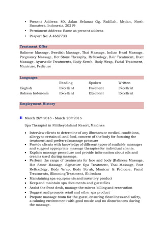 • Present Address: 80, Jalan Selamat Gg. Fadillah, Medan, North
Sumatera, Indonesia, 20219
• Permanent Address: Same as present address
• Pasport No: A 4687733
Treatment Offer
Balinese Massage, Swedish Massage, Thai Massage, Indian Head Massage,
Pregnancy Massage, Hot Stone Theraphy, Reflexology, Hair Treatment, Duet
Massage, Ayurvedic Treatments, Body Scrub, Body Wrap, Facial Treatment,
Manicure, Pedicure
Languages
Reading Spoken Written
English Excellent Excellent Excellent
Bahasa Indonesia Excellent Excellent Excellent
Employment History
March 26th 2013 - March 26th 2015
Spa Therapist in Filitheyo Island Resort, Maldives
 Interview clients to determine of any illnesses or medical conditions,
allergy to certain oil and food, concern of the body for focusing the
treatment and preferred massage pressure
 Provide clients with knowledge of different types of available massages
and suggest appropriate massage therapies for individual clients.
 Explain massage procedure and provide information about oils and
creams used during massage.
 Perform the range of treatments for face and body (Balinese Massage,
Hot Stone Massage, Signature Spa Treatment, Thai Massage, Foot
Reflexology, Body Wrap, Body Scrub, Manicur & Pedicure, Facial
Treatments, Slimming Treatment, Shirodara
 Maintaining spa equipments and inventory product
 Keep and maintain spa documents and guest files
 Assist the front desk, manage the micros billing and reservation
 Suggest and promote retail and other spa product
 Prepare massage room for the guest, ensuring cleanliness and safety,
a calming environment with good music and no disturbances during
the massage.
 