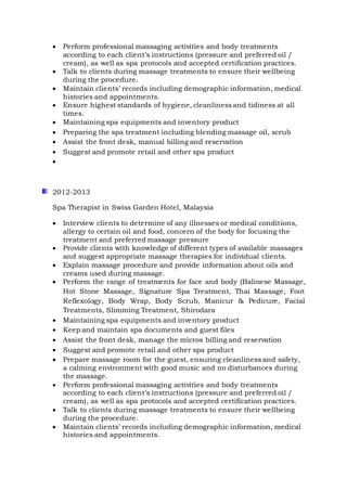  Perform professional massaging activities and body treatments
according to each client’s instructions (pressure and preferred oil /
cream), as well as spa protocols and accepted certification practices.
 Talk to clients during massage treatments to ensure their wellbeing
during the procedure.
 Maintain clients’ records including demographic information, medical
histories and appointments.
 Ensure highest standards of hygiene, cleanliness and tidiness at all
times.
 Maintaining spa equipments and inventory product
 Preparing the spa treatment including blending massage oil, scrub
 Assist the front desk, manual billing and reservation
 Suggest and promote retail and other spa product

2012-2013
Spa Therapist in Swiss Garden Hotel, Malaysia
 Interview clients to determine of any illnesses or medical conditions,
allergy to certain oil and food, concern of the body for focusing the
treatment and preferred massage pressure
 Provide clients with knowledge of different types of available massages
and suggest appropriate massage therapies for individual clients.
 Explain massage procedure and provide information about oils and
creams used during massage.
 Perform the range of treatments for face and body (Balinese Massage,
Hot Stone Massage, Signature Spa Treatment, Thai Massage, Foot
Reflexology, Body Wrap, Body Scrub, Manicur & Pedicure, Facial
Treatments, Slimming Treatment, Shirodara
 Maintaining spa equipments and inventory product
 Keep and maintain spa documents and guest files
 Assist the front desk, manage the micros billing and reservation
 Suggest and promote retail and other spa product
 Prepare massage room for the guest, ensuring cleanliness and safety,
a calming environment with good music and no disturbances during
the massage.
 Perform professional massaging activities and body treatments
according to each client’s instructions (pressure and preferred oil /
cream), as well as spa protocols and accepted certification practices.
 Talk to clients during massage treatments to ensure their wellbeing
during the procedure.
 Maintain clients’ records including demographic information, medical
histories and appointments.
 