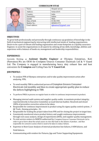 CURRICULUM VITAE
Name: Deepak tanwar
Address: Solan (H.P)
Country: India
Nationality: Indian
Gender Male
Date of birth 01/06/1992
Mobile No.: 8894921573
Email address: dpktanwer3@gmail. com
OBJECTIVES
To grow both professionally and personally through continuous up-gradation of knowledge in the
field of mechanical engineering by interacting with intellectual minds of leading organizations.
Desire to be a part of vibrant and leading organization and create footprints as a Quality assurance
Engineer, to assist the organizations in all aspects by utilizing all my skills, knowledge, abilities and
experience with a balance of hands-on, management and leadership responsibilities.
EXPEREINCE:
Currently Working as Assistant Quality Engineer at Olympus Enterprises, Koti
(Parwanoo).We are OEM for Crompton Greaves Consumer Electricals Ltd & V Guard
Ltd. The Company is engaged in manufacturing heavy duty exhaust fans and heat
convectors for Crompton and Ceiling Fans for V Guard Ltd.
JOB PROFILE :
• To analyze PPR of Olympus enterprises and to take quality improvement action after
analysing PPR.
• To send monthly TBR to authorized person of Crompton Greaves Consumer
Electricals Ltd monthly and then to create appropriate quality plan to reduce
the defects highlighting in TBR.
• To perform FMEA in process on regular basis in order to continous imrprovement in product.
• Managing internal audit system and supplier quality audits to maintain product integrity;
reported directly to Executive Committee as Lead Internal Auditor. Resolved and closed
100% of preventive corrective action to be taken.
• Responsible for continous improvement in product using Six sigma quality control system , 7
QC Tools , Deming principles , 5S .
• Responsible for leading the project taken from PPR and for closing the project in target time.
• Consistently monitored return product history and sought continuous improvements
through root cause analysis, design of experiments (DOE), and supplier quality management.
• To visit service centers in NORTH authorized by Crompton Greaves Consumer Electricals Ltd in
order to get to know about the actual causes on sites that leads to the failures of product , and then
responsible for corrective action which is need to be taken to reduce failures.
• Expertise in Root Cause Analysis of internal production line failures, 0-KM failures, and
Field failures.
• Communicating with vendors for Fixtures, Jigs and Tester Supporting Equipments
 
