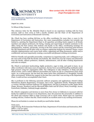 August 20, 2009
To Whom It May Concern:
This reference letter for Ms. Michelle Clinch is based on my experience working with her from
January 1998 to June 2009 as both a faculty member and the Chair of the Department of
Curriculum and Instruction at Monmouth University.
Ms. Clinch has been working full-time as the office coordinator for more than 11 years in the
Department of Curriculum and Instruction. Her main responsibilities included, but certainly not
limited to, assisting the Department Chair in all capacities; providing timely support to all faculty
members and adjunct professors; the hiring, training and supervising of student assistants in the
office; being the first contact with students and faculty in the office; coordinating meetings for
administrators, students, and faculty; serving as the first contact and the connecting point between
the C&I Department and all other units on campus; registering students for semester classes, course
schedule implementation and course book orders, organizing and filing documents, public and/or
confidential; and most importantly creating a successful and pleasant working environment.
With her friendly and agreeable personality, competence in organizing tasks, and a willingness to go
the extra mile to help both the faculty and students, Ms. Clinch has won the respect and admiration
from the faculty, adjunct professors, students, administrators, and all other working departments
and units on campus.
Ms. Clinch is motivated, hardworking, highly productive, eager to help, and quick to learn. As an
office coordinator with many years of experience, she has been successful handling multitasks under
high pressure using her organization skills. Her willingness to take initiatives, to think and plan
ahead of time, and to endure different personalities has made my job as a Department Chair much
easier. As a caring person, she has been the major factor that contributed to a thoughtful, friendly
office environment. Without her support in the past four years that I was serving as the Department
Chair, I could not have accomplished what I have.
She is proficient in the following university software programs and applications: Datatel College
WebAdvisor Student Registration, E-Campus, Doc-e-scan, Application Works, Wintegrate Release
17 version, ON-Base Informer Software Uni Applications, and also is proficient on Mac Apple iWork
(Pages, Keynote, Numbers) and the Microsoft Office Suite and XP (Excel, Word, FrontPage, Access,
PowerPoint, Publisher, Outlook/Google calendar).
Ms. Clinch's resignation and decision to move from New Jersey to California to reconnect with her
family has saddened everyone in my Department, since she possesses the personality in addition to
the client and customer skills to make everyone's job so much easier. Based upon my experience
working with her, I believe that Ms. Clinch would be an excellent asset to any working environment.
Please do not hesitate to contact me should you need further details.
Truly yours,
Jingzi Huang, Ph.D (Associate Professor) & Chair, Department of Curriculum and Instruction, SOE
Office: 1-732-571-3652
jhuang@monmouth.edu
_____________________________________________________________________________
400 Cedar Avenue, West Long Branch, New Jersey 07764-1898, Phone (732) 571-4417, Fax (732) 263-5277
New contact info: Ph 970-351-1184 
Jingzi.Huang@unco.edu 
 
