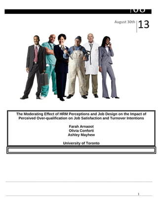 1
August 30th
13
08Fall
The Moderating Effect of HRM Perceptions and Job Design on the Impact of
Perceived Over-qualification on Job Satisfaction and Turnover Intentions
Farah Arnaoot
Olivia Conforti
Ashley Mayhew
University of Toronto
 