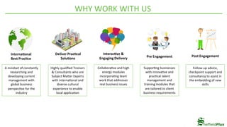 WHY	WORK	WITH	US	
Follow-up	advice,	
checkpoint	support	and	
consultancy	to	assist	in	
the	embedding	of	new	
skills	
Interna5onal		
Best	Prac5ce	
Deliver	Prac5cal	
Solu5ons	
Interac5ve	&	
Engaging	Delivery	 Pre	Engagement	 Post	Engagement	
A	mindset	of	constantly	
researching	and	
developing	current	
management	with	
global	business	
perspec4ve	for	the	
Industry	
Highly	qualiﬁed	Trainers	
&	Consultants	who	are	
Subject	Ma_er	Experts	
with	interna4onal	and	
diverse	cultural	
experience	to	enable	
local	applica4on	
Collabora4ve	and	high	
energy	modules	
incorpora4ng	team	
work	that	addresses	
real	business	issues	
Suppor4ng	businesses	
with	innova4ve	and	
prac4cal	talent	
management	and	
training	modules	that	
are	tailored	to	client	
business	requirements	
 