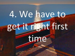 4. We have to get it right first time 