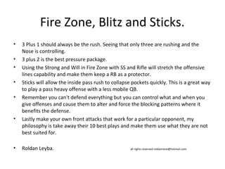 Fire Zone, Blitz and Sticks.
• 3 Plus 1 should always be the rush. Seeing that only three are rushing and the
Nose is controlling.
• 3 plus 2 is the best pressure package.
• Using the Strong and Will in Fire Zone with SS and Rifle will stretch the offensive
lines capability and make them keep a RB as a protector.
• Sticks will allow the inside pass rush to collapse pockets quickly. This is a great way
to play a pass heavy offense with a less mobile QB.
• Remember you can't defend everything but you can control what and when you
give offenses and cause them to alter and force the blocking patterns where it
benefits the defense.
• Lastly make your own front attacks that work for a particular opponent, my
philosophy is take away their 10 best plays and make them use what they are not
best suited for.
• Roldan Leyba. all rights reserved roldanrene@hotmail.com
 