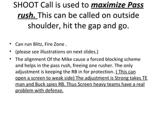 SHOOT Call is used to maximize Pass
rush. This can be called on outside
shoulder, hit the gap and go.
• Can run Blitz, Fire Zone .
• (please see illustrations on next slides.)
• The alignment Of the Mike cause a forced blocking scheme
and helps in the pass rush, freeing one rusher. The only
adjustment is keeping the RB in for protection. ( This can
open a screen to weak side) The adjustment is Strong takes TE
man and Buck spies RB. Thus Screen heavy teams have a real
problem with defense.
 