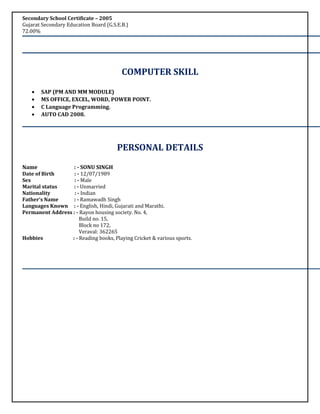 Secondary School Certificate – 2005
Gujarat Secondary Education Board (G.S.E.B.)
72.00%
COMPUTER SKILL
• SAP (PM AND MM MODULE)
• MS OFFICE, EXCEL, WORD, POWER POINT.
• C Language Programming.
• AUTO CAD 2008.
PERSONAL DETAILS
Name : - SONU SINGH
Date of Birth : - 12/07/1989
Sex : - Male
Marital status : - Unmarried
Nationality : - Indian
Father’s Name : - Ramawadh Singh
Languages Known : - English, Hindi, Gujarati and Marathi.
Permanent Address : - Rayon housing society. No. 4,
Build no. 15,
Block no 172,
Veraval: 362265
Hobbies : - Reading books, Playing Cricket & various sports.
 