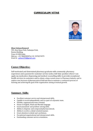 CURRICULUM VITAE
Khan SalmanHameed
995, New Nana Peth, Padamjee Park,
Rosion Building,
Pune-411002,India
Mob no - +91 9860585876/+91 9370274979
Email Id - sskhan1719@gmail.com
Career Objective:
Self-motivated and determined pharmacy graduate with community pharmacy
experience and a passion for customer service seeks a full-time position where I can
apply my medication dispensing and medical counselling skills to provide exceptional
health services to customers and to obtain a deep rooted career in Pharmacy Industry and to
explore new horizons of pharmaceutical field and thus to maintain a continuous process of
learning and achieving the goal of the organization aiming at mutual growth.
Summary Skills:
 Excellent customer service and interpersonal skills.
 Capable to workindependently and as a part of a dynamic team.
 Flexible, organized and team oriented.
 Fluent in English, Hindi and Marathi language.
 Good assessment and problem solving skills.
 Ability to dispense and compound pharmaceuticals.
 Ability to workin a detail oriented manner.
 Great attention to detail and carefulness.
 Exceptional organizational and interpersonal skills.
 Outstanding customer service orientation.
 