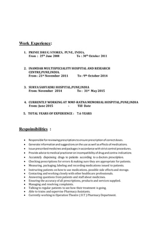 Work Experience:
1. PRIME DRUG STORES, PUNE, INDIA.
From : 25th June 2008 To : 30th October 2011
2. INAMDAR MULTISPECIALITY HOSPITAL AND RESEARCH
CENTRE,PUNE,INDIA.
From : 21st November 2011 To : 9th October 2014
3. SURYA SAHYADRI HOSPITAL,PUNE,INDIA
From: November 2014 To : 31st May 2015
4. CURRENTLY WORKING AT MMF-RATNA MEMORIAL HOSPITAL,PUNE,INDIA
From: June 2015 - Till Date
5. TOTAL YEARS OF EXPERIENCE : 7.6 YEARS
Respoinsibilities :
 Responsible forreviewingprescriptionstoensure prescriptionof correctdoses.
 Generate informationandsuggestionsonthe use aswell aseffectsof medications.
 Issue prescribedmedicinesandpackagesinaccordance withstrictcontrol procedures.
 Provide advice tomedical practioneronincompatibility of drugandcontra-indications
 Accurately dispensing drugs to patients according to a doctors prescription.
 Checking prescriptions for errors & making sure they are appropriate for patients.
 Measuring, packaging, labeling and recording medications issued to patients.
 Instructing patients on how to use medications, possible side effectsand storage.
 Contacting and working closely with other healthcare professionals.
 Answering questions from patients and staff about medicines.
 Ensuring the accuracy of all prescriptions, products and services supplied.
 Managing and resolving complaints.
 Talking to regular patients to see how their treatment is going.
 Able to trains and supervise Pharmacy Assistants.
 Currently working in Operation Theatre ( O.T ) Pharmacy Department.
 