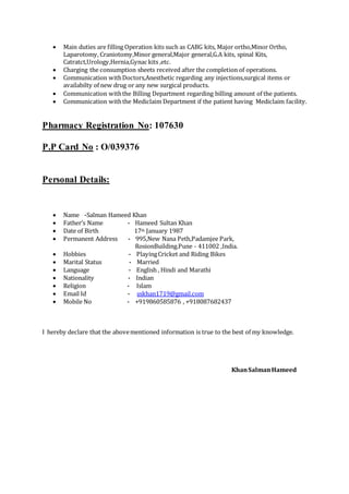  Main duties are filling Operation kits such as CABG kits, Major ortho,Minor Ortho,
Laparotomy, Craniotomy,Minor general,Major general,G.A kits, spinal Kits,
Catratct,Urology,Hernia,Gynac kits ,etc.
 Charging the consumption sheets received after the completion of operations.
 Communication withDoctors,Anesthetic regarding any injections,surgical items or
availabilty of new drug or any new surgical products.
 Communication withthe Billing Department regarding billing amount of the patients.
 Communication withthe Mediclaim Department if the patient having Mediclaim facility.
Pharmacy Registration No: 107630
P.P Card No : O/039376
Personal Details:
 Name -Salman Hameed Khan
 Father’s Name - Hameed Sultan Khan
 Date of Birth 17th January 1987
 Permanent Address - 995,New Nana Peth,Padamjee Park,
RosionBuilding.Pune - 411002 ,India.
 Hobbies - PlayingCricket and Riding Bikes
 Marital Status - Married
 Language - English , Hindi and Marathi
 Nationality - Indian
 Religion - Islam
 Email Id - sskhan1719@gmail.com
 Mobile No - +919860585876 , +918087682437
I hereby declare that the abovementioned information is true to the best of my knowledge.
KhanSalmanHameed
 