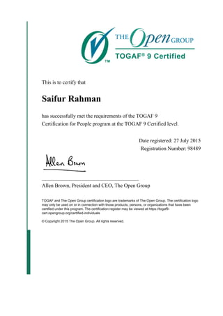 This is to certify that
Saifur Rahman
has successfully met the requirements of the TOGAF 9
Certification for People program at the TOGAF 9 Certified level.
Date registered: 27 July 2015
Registration Number: 98489
_____________________________________
Allen Brown, President and CEO, The Open Group
TOGAF and The Open Group certification logo are trademarks of The Open Group. The certification logo
may only be used on or in connection with those products, persons, or organizations that have been
certified under this program. The certification register may be viewed at https://togaf9-
cert.opengroup.org/certified-individuals
© Copyright 2015 The Open Group. All rights reserved.
 