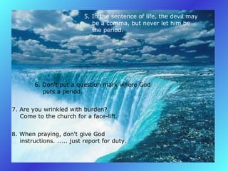 5. In the sentence of life, the devil may       be a comma, but never let him be       the period.  6. Don't put a question mark where God       puts a period.   7. Are you wrinkled with burden?       Come to the church for a face-lift.   8. When praying, don't give God       instructions. ..... just report for duty.   