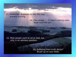 13. WARNING: Exposure to the Son may         prevent burning.   14. Plan ahead......It wasn't raining when         Noah built the ark.   15. Most people want to serve God, but         only in an advisory position.   16. Suffering from truth decay?         Brush up on your Bible.   