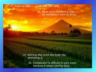17. Exercise daily .... walk with the Lord.   18. Never give the devil a ride......         he will always want to drive.   19. Nothing else ruins the truth like         stretching it.   20. Compassion is difficult to give away         because it keeps coming back.   