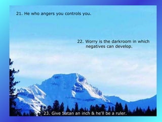 21. He who angers you controls you.   22. Worry is the darkroom in which         negatives can develop.   23. Give Satan an inch & he'll be a ruler.   
