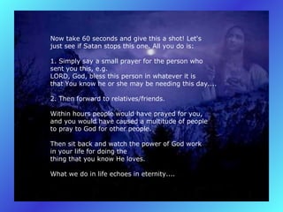 Now take 60 seconds and give this a shot! Let's  just see if Satan stops this one. All you do is: 1. Simply say a small prayer for the person who  sent you this, e.g.  LORD, God, bless this person in whatever it is  that You know he or she may be needing this day....  2. Then forward to relatives/friends.    Within hours people would have prayed for you,  and you would have caused a multitude of people  to pray to God for other people. Then sit back and watch the power of God work  in your life for doing the  thing that you know He loves. What we do in life echoes in eternity....  