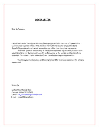 COVER LETTER
Dear Sir/Madam,
I would like to take this opportunity to offer my application for the post of Operation &
Maintenance Engineer. Please find attached herewith me resume for your kind and
thoughtful considerations. I would appreciate you taking time to review my resume.
If I will be given an opportunity to serve your esteemed organization, I assure that I
would discharge my duties most honestly and sincerely to the utmost satisfaction of my
superiors. I’m certain I could make significant contribution to your organization.
Thanking you in anticipation and looking forward for favorable response, this is highly
appreciated.
Sincerely,
Muhammad Junaid Raza
Contact: 00966-583167400
E-mail : m_junaidraza@hotmail.com
E-mail : jraza46@gmaiI.com
 