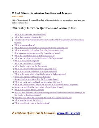 25 Best Citizenship Interview Questions and Answers 
Posted by skills9 
List of top 25 most frequently asked citizenship interview questions and answers 
pdf download free 
Citizenship Interview Questions and Answers List 
1. What is the supreme law of the land? 
2. What does the Constitution do? 
3. The idea of self-government in the first words of the Constitution, What are these 
words? 
4. What is an amendment? 
5. What do we calll the first ten amendments to the Constitution? 
6. What is one right or freedom from the First Amendment? 
7. How many amendments does the Constitution have? 
8. What did the Declaration of Independence do? 
9. What are two rights in the Declaration of Independence? 
10. What is freedom of religion? 
11. What are the colors of our flag? 
12. What do the stripes on the flag mean? 
13. What are the three branches of our government? 
14. What is the executive branch of our government? 
15. What is the basic belief of the Declaration of Independence? 
16. Name one purpose of the United Nations? 
17. Name the right guaranteed by the first amendment. 
18. What are the 2 major political parties in the U.S. today? 
19. What are the three most important powers of the United States Congress? 
20. Name one benefit of being a citizen of the United States? 
21. What is the United States Capitol? 
22. How do we determine the number of representatives that each state elects to go to 
the House of Representatives? 
23. Does the Vice-President have any duties in the Legislative Branch? 
24. What was the Boston Tea Party? 
25. What were the Articles of Confederation? 
Visit More Questions & Answers: www.skills9.com 
 