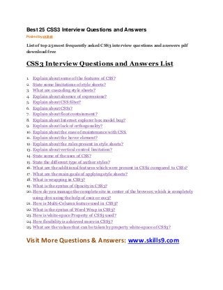Best 25 CSS3 Interview Questions and Answers 
Posted by skills9 
List of top 25 most frequently asked CSS3 interview questions and answers pdf 
download free 
CSS3 Interview Questions and Answers List 
1. Explain about some of the features of CSS? 
2. State some limitations of style sheets? 
3. What are cascading style sheets? 
4. Explain about absence of expressions? 
5. Explain about CSS filter? 
6. Explain about CSS1? 
7. Explain about float containment? 
8. Explain about Internet explorer box model bug? 
9. Explain about lack of orthogonality? 
10. Explain about the ease of maintenance with CSS. 
11. Explain about the hover element? 
12. Explain about the rules present in style sheets? 
13. Explain about vertical control limitation? 
14. State some of the uses of CSS? 
15. State the different type of author styles? 
16. What are the additional features which were present in CSS2 compared to CSS1? 
17. What are the main goals of applying style sheets? 
18. What is wrapping in CSS3? 
19. What is the syntax of Opacity in CSS3? 
20. How do you manage the complete site in center of the browser, which is completely 
using divs using the help of css2 or css3? 
21. How is Multi-Column feature used in CSS3? 
22. What is the syntax of Word Wrap in CSS3? 
23. How is white-space Property of CSS3 used? 
24. How flexibility is achieved more in CSS3? 
25. What are the values that can be taken by property white-space of CSS3? 
Visit More Questions & Answers: www.skills9.com 
